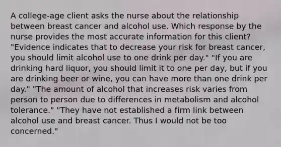 A​ college-age client asks the nurse about the relationship between breast cancer and alcohol use. Which response by the nurse provides the most accurate information for this​ client? ​"Evidence indicates that to decrease your risk for breast​ cancer, you should limit alcohol use to one drink per​ day." ​"If you are drinking hard​ liquor, you should limit it to one per​ day, but if you are drinking beer or​ wine, you can have more than one drink per​ day." ​"The amount of alcohol that increases risk varies from person to person due to differences in metabolism and alcohol​ tolerance." ​"They have not established a firm link between alcohol use and breast cancer. Thus I would not be too​ concerned."