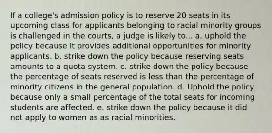 If a college's admission policy is to reserve 20 seats in its upcoming class for applicants belonging to racial minority groups is challenged in the courts, a judge is likely to... a. uphold the policy because it provides additional opportunities for minority applicants. b. strike down the policy because reserving seats amounts to a quota system. c. strike down the policy because the percentage of seats reserved is less than the percentage of minority citizens in the general population. d. Uphold the policy because only a small percentage of the total seats for incoming students are affected. e. strike down the policy because it did not apply to women as as racial minorities.