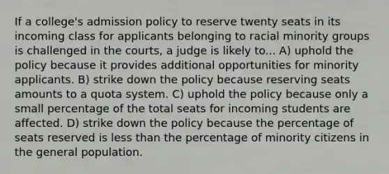 If a college's admission policy to reserve twenty seats in its incoming class for applicants belonging to racial minority groups is challenged in the courts, a judge is likely to... A) uphold the policy because it provides additional opportunities for minority applicants. B) strike down the policy because reserving seats amounts to a quota system. C) uphold the policy because only a small percentage of the total seats for incoming students are affected. D) strike down the policy because the percentage of seats reserved is less than the percentage of minority citizens in the general population.