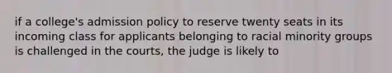 if a college's admission policy to reserve twenty seats in its incoming class for applicants belonging to racial minority groups is challenged in the courts, the judge is likely to