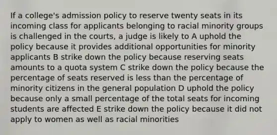 If a college's admission policy to reserve twenty seats in its incoming class for applicants belonging to racial minority groups is challenged in the courts, a judge is likely to A uphold the policy because it provides additional opportunities for minority applicants B strike down the policy because reserving seats amounts to a quota system C strike down the policy because the percentage of seats reserved is less than the percentage of minority citizens in the general population D uphold the policy because only a small percentage of the total seats for incoming students are affected E strike down the policy because it did not apply to women as well as racial minorities