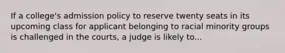 If a college's admission policy to reserve twenty seats in its upcoming class for applicant belonging to racial minority groups is challenged in the courts, a judge is likely to...