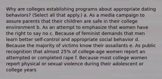 Why are colleges establishing programs about appropriate dating behaviors? (Select all that apply.) a. As a media campaign to assure parents that their children are safe in their college environment b. As an attempt to emphasize that women have the right to say no c. Because of feminist demands that men learn better self-control and appropriate social behavior d. Because the majority of victims know their assailants e. As public recognition that almost 25% of college-age women report an attempted or completed rape f. Because most college women report physical or sexual violence during their adolescent or college years