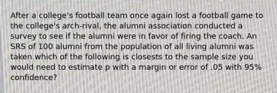 After a college's football team once again lost a football game to the college's arch-rival, the alumni association conducted a survey to see if the alumni were in favor of firing the coach. An SRS of 100 alumni from the population of all living alumni was taken which of the following is closests to the sample size you would need to estimate p with a margin or error of .05 with 95% confidence?