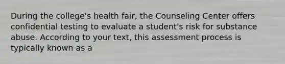 During the college's health fair, the Counseling Center offers confidential testing to evaluate a student's risk for substance abuse. According to your text, this assessment process is typically known as a