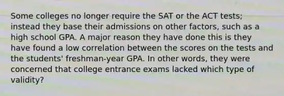 Some colleges no longer require the SAT or the ACT tests; instead they base their admissions on other factors, such as a high school GPA. A major reason they have done this is they have found a low correlation between the scores on the tests and the students' freshman-year GPA. In other words, they were concerned that college entrance exams lacked which type of validity?