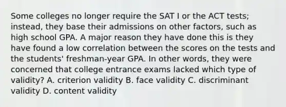 Some colleges no longer require the SAT I or the ACT tests; instead, they base their admissions on other factors, such as high school GPA. A major reason they have done this is they have found a low correlation between the scores on the tests and the students' freshman-year GPA. In other words, they were concerned that college entrance exams lacked which type of validity? A. criterion validity B. face validity C. discriminant validity D. content validity