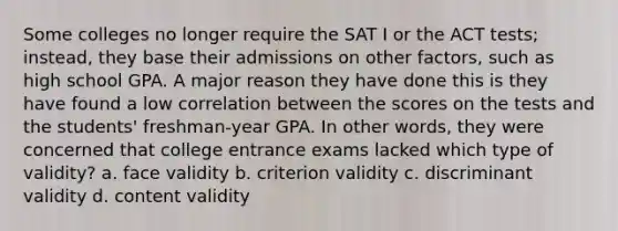 Some colleges no longer require the SAT I or the ACT tests; instead, they base their admissions on other factors, such as high school GPA. A major reason they have done this is they have found a low correlation between the scores on the tests and the students' freshman-year GPA. In other words, they were concerned that college entrance exams lacked which type of validity? a. face validity b. criterion validity c. discriminant validity d. content validity