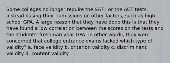 Some colleges no longer require the SAT I or the ACT tests, instead basing their admissions on other factors, such as high school GPA. A large reason that they have done this is that they have found a low correlation between the scores on the tests and the students' freshman year GPA. In other words, they were concerned that college entrance exams lacked which type of validity? a. face validity b. criterion validity c. discriminant validity d. content validity