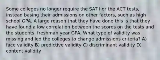 Some colleges no longer require the SAT I or the ACT tests, instead basing their admissions on other factors, such as high school GPA. A large reason that they have done this is that they have found a low correlation between the scores on the tests and the students' freshman year GPA. What type of validity was missing and led the colleges to change admissions criteria? A) face validity B) predictive validity C) discriminant validity D) content validity