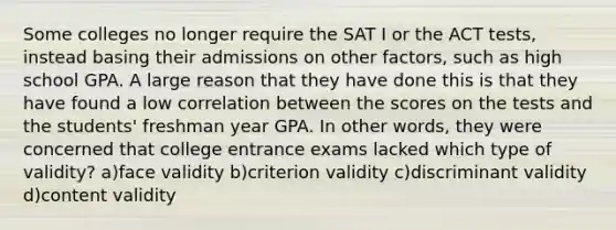 Some colleges no longer require the SAT I or the ACT tests, instead basing their admissions on other factors, such as high school GPA. A large reason that they have done this is that they have found a low correlation between the scores on the tests and the students' freshman year GPA. In other words, they were concerned that college entrance exams lacked which type of validity? a)face validity b)criterion validity c)discriminant validity d)content validity