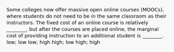 Some colleges now offer massive open online courses (MOOCs), where students do not need to be in the same classroom as their instructors. The fixed cost of an online course is relatively ________, but after the courses are placed online, the marginal cost of providing instruction to an additional student is ________. low; low low; high high; low high; high