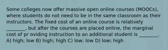 Some colleges now offer massive open online courses (MOOCs), where students do not need to be in the same classroom as their instructors. The fixed cost of an online course is relatively ________, but after the courses are placed online, the marginal cost of pr oviding instruction to an additional student is ________. A) high; low B) high; high C) low; low D) low; high