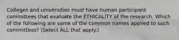 Colleges and universities must have human participant committees that evaluate the ETHICALITY of the research. Which of the following are some of the common names applied to such committees? (Select ALL that apply.)