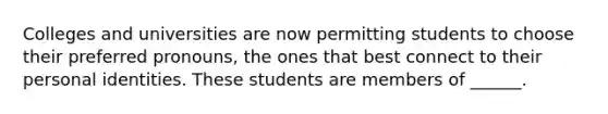 Colleges and universities are now permitting students to choose their preferred pronouns, the ones that best connect to their personal identities. These students are members of ______.