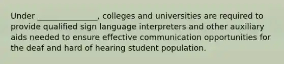 Under _______________, colleges and universities are required to provide qualified sign language interpreters and other auxiliary aids needed to ensure effective communication opportunities for the deaf and hard of hearing student population.