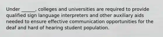 Under ______, colleges and universities are required to provide qualified sign language interpreters and other auxiliary aids needed to ensure effective communication opportunities for the deaf and hard of hearing student population.