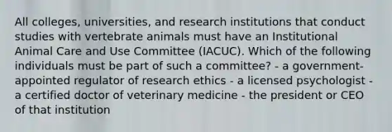 All colleges, universities, and research institutions that conduct studies with vertebrate animals must have an Institutional Animal Care and Use Committee (IACUC). Which of the following individuals must be part of such a committee? - a government-appointed regulator of <a href='https://www.questionai.com/knowledge/kiwbIpnkRr-research-ethics' class='anchor-knowledge'>research ethics</a> - a licensed psychologist - a certified doctor of veterinary medicine - the president or CEO of that institution