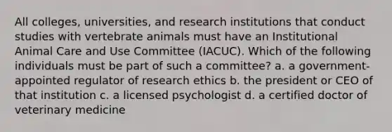 All colleges, universities, and research institutions that conduct studies with vertebrate animals must have an Institutional Animal Care and Use Committee (IACUC). Which of the following individuals must be part of such a committee? a. a government-appointed regulator of research ethics b. the president or CEO of that institution c. a licensed psychologist d. a certified doctor of veterinary medicine