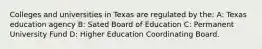 Colleges and universities in Texas are regulated by the: A: Texas education agency B: Sated Board of Education C: Permanent University Fund D: Higher Education Coordinating Board.