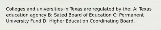 Colleges and universities in Texas are regulated by the: A: Texas education agency B: Sated Board of Education C: Permanent University Fund D: Higher Education Coordinating Board.