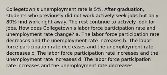 Collegetown's unemployment rate is 5%. After graduation, students who previously did not work actively seek jobs but only 80% find work right away. The rest continue to actively look for jobs. How does Collegetown's labor force participation rate and unemployment rate change? a. The labor force participation rate decreases and the unemployment rate increases b. The labor force participation rate decreases and the unemployment rate decreases c. The labor force participation rate increases and the unemployment rate increases d. The labor force participation rate increases and the unemployment rate decreases