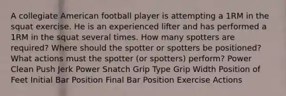 A collegiate American football player is attempting a 1RM in the squat exercise. He is an experienced lifter and has performed a 1RM in the squat several times. How many spotters are required? Where should the spotter or spotters be positioned? What actions must the spotter (or spotters) perform? Power Clean Push Jerk Power Snatch Grip Type Grip Width Position of Feet Initial Bar Position Final Bar Position Exercise Actions