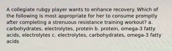 A collegiate rubgy player wants to enhance recovery. Which of the following is most appropriate for her to consume promptly after completing a strenuous resistance training workout? a. carbohydrates, electrolytes, protein b. protein, omega-3 fatty acids, electrolytes c. electrolytes, carbohydrates, omega-3 fatty acids