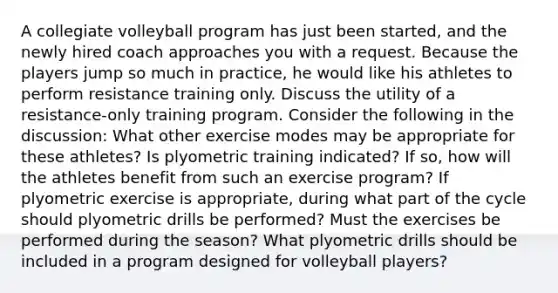 A collegiate volleyball program has just been started, and the newly hired coach approaches you with a request. Because the players jump so much in practice, he would like his athletes to perform resistance training only. Discuss the utility of a resistance-only training program. Consider the following in the discussion: What other exercise modes may be appropriate for these athletes? Is plyometric training indicated? If so, how will the athletes benefit from such an exercise program? If plyometric exercise is appropriate, during what part of the cycle should plyometric drills be performed? Must the exercises be performed during the season? What plyometric drills should be included in a program designed for volleyball players?