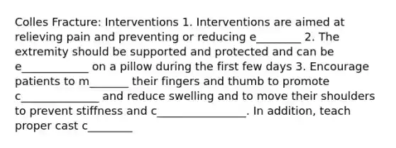 Colles Fracture: Interventions 1. Interventions are aimed at relieving pain and preventing or reducing e________ 2. The extremity should be supported and protected and can be e____________ on a pillow during the first few days 3. Encourage patients to m_______ their fingers and thumb to promote c______________ and reduce swelling and to move their shoulders to prevent stiffness and c________________. In addition, teach proper cast c________