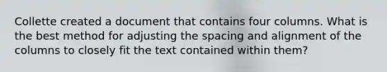 Collette created a document that contains four columns. What is the best method for adjusting the spacing and alignment of the columns to closely fit the text contained within them?