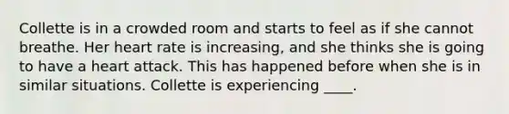 ​Collette is in a crowded room and starts to feel as if she cannot breathe. Her heart rate is increasing, and she thinks she is going to have a heart attack. This has happened before when she is in similar situations. Collette is experiencing ____.