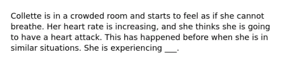 Collette is in a crowded room and starts to feel as if she cannot breathe. Her heart rate is increasing, and she thinks she is going to have a heart attack. This has happened before when she is in similar situations. She is experiencing ___.