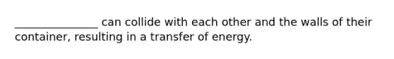 _______________ can collide with each other and the walls of their container, resulting in a transfer of energy.