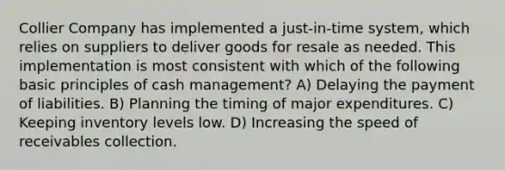 Collier Company has implemented a just-in-time system, which relies on suppliers to deliver goods for resale as needed. This implementation is most consistent with which of the following basic principles of cash management? A) Delaying the payment of liabilities. B) Planning the timing of major expenditures. C) Keeping inventory levels low. D) Increasing the speed of receivables collection.