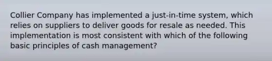 Collier Company has implemented a just-in-time system, which relies on suppliers to deliver goods for resale as needed. This implementation is most consistent with which of the following basic principles of cash management?