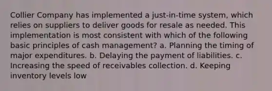 Collier Company has implemented a just-in-time system, which relies on suppliers to deliver goods for resale as needed. This implementation is most consistent with which of the following basic principles of cash management? a. Planning the timing of major expenditures. b. Delaying the payment of liabilities. c. Increasing the speed of receivables collection. d. Keeping inventory levels low