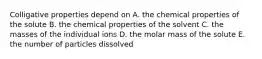 Colligative properties depend on A. the chemical properties of the solute B. the chemical properties of the solvent C. the masses of the individual ions D. the molar mass of the solute E. the number of particles dissolved