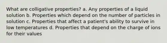 What are colligative properties? a. Any properties of a liquid solution b. Properties which depend on the number of particles in solution c. Properties that affect a patient's ability to survive in low temperatures d. Properties that depend on the charge of ions for their values