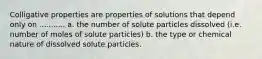 Colligative properties are properties of solutions that depend only on ........... a. the number of solute particles dissolved (i.e. number of moles of solute particles) b. the type or chemical nature of dissolved solute particles.