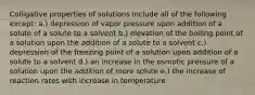 Colligative properties of solutions include all of the following except: a.) depression of vapor pressure upon addition of a solute of a solute to a solvent b.) elevation of the boiling point of a solution upon the addition of a solute to a solvent c.) depression of the freezing point of a solution upon addition of a solute to a solvent d.) an increase in the osmotic pressure of a solution upon the addition of more solute e.) the increase of reaction rates with increase in temperature