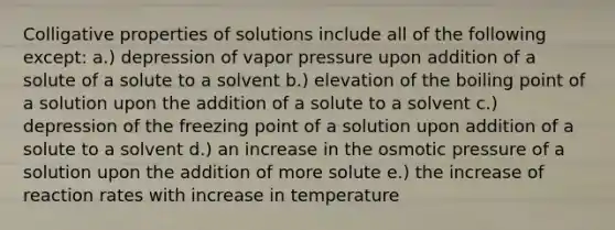 Colligative properties of solutions include all of the following except: a.) depression of vapor pressure upon addition of a solute of a solute to a solvent b.) elevation of the boiling point of a solution upon the addition of a solute to a solvent c.) depression of the freezing point of a solution upon addition of a solute to a solvent d.) an increase in the osmotic pressure of a solution upon the addition of more solute e.) the increase of reaction rates with increase in temperature