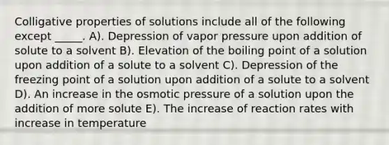 Colligative properties of solutions include all of the following except _____. A). Depression of vapor pressure upon addition of solute to a solvent B). Elevation of the boiling point of a solution upon addition of a solute to a solvent C). Depression of the freezing point of a solution upon addition of a solute to a solvent D). An increase in the osmotic pressure of a solution upon the addition of more solute E). The increase of reaction rates with increase in temperature