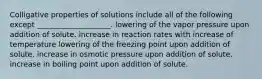 Colligative properties of solutions include all of the following except ____________________. lowering of the vapor pressure upon addition of solute. increase in reaction rates with increase of temperature lowering of the freezing point upon addition of solute. increase in osmotic pressure upon addition of solute. increase in boiling point upon addition of solute.