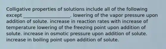 Colligative properties of solutions include all of the following except ____________________. lowering of the vapor pressure upon addition of solute. increase in reaction rates with increase of temperature lowering of the freezing point upon addition of solute. increase in osmotic pressure upon addition of solute. increase in boiling point upon addition of solute.