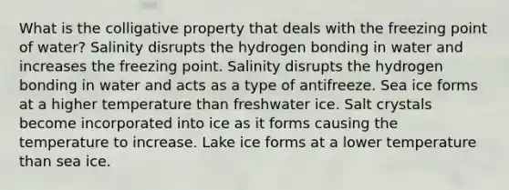 What is the colligative property that deals with the freezing point of water?​ ​Salinity disrupts the hydrogen bonding in water and increases the freezing point. Salinity disrupts the hydrogen bonding in water and acts as a type of antifreeze. ​Sea ice forms at a higher temperature than freshwater ice. ​Salt crystals become incorporated into ice as it forms causing the temperature to increase. Lake ice forms at a lower temperature than sea ice.​