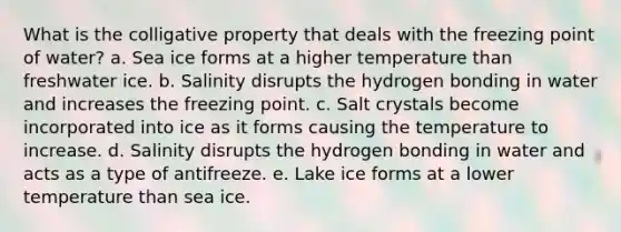 What is the colligative property that deals with the freezing point of water? a. Sea ice forms at a higher temperature than freshwater ice. b. Salinity disrupts the hydrogen bonding in water and increases the freezing point. c. Salt crystals become incorporated into ice as it forms causing the temperature to increase. d. Salinity disrupts the hydrogen bonding in water and acts as a type of antifreeze. e. Lake ice forms at a lower temperature than sea ice.