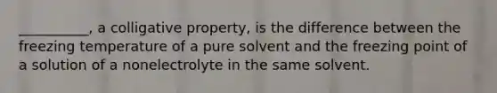 __________, a colligative property, is the difference between the freezing temperature of a pure solvent and the freezing point of a solution of a nonelectrolyte in the same solvent.