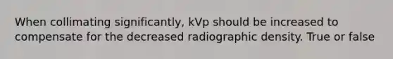 When collimating significantly, kVp should be increased to compensate for the decreased radiographic density. True or false