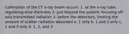 Collimation of the CT x-ray beam occurs: 1. at the x-ray tube, regulating slice thickness 2. just beyond the patient, focusing off-axis transmitted radiation 3. before the detectors, limiting the amount of scatter radiation absorbed a. 1 only b. 1 and 2 only c. 1 and 3 only d. 1, 2, and 3